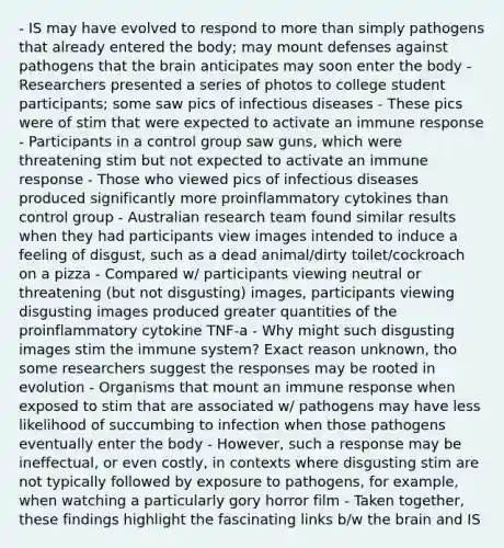 - IS may have evolved to respond to more than simply pathogens that already entered the body; may mount defenses against pathogens that the brain anticipates may soon enter the body - Researchers presented a series of photos to college student participants; some saw pics of infectious diseases - These pics were of stim that were expected to activate an immune response - Participants in a control group saw guns, which were threatening stim but not expected to activate an immune response - Those who viewed pics of infectious diseases produced significantly more proinflammatory cytokines than control group - Australian research team found similar results when they had participants view images intended to induce a feeling of disgust, such as a dead animal/dirty toilet/cockroach on a pizza - Compared w/ participants viewing neutral or threatening (but not disgusting) images, participants viewing disgusting images produced greater quantities of the proinflammatory cytokine TNF-a - Why might such disgusting images stim the immune system? Exact reason unknown, tho some researchers suggest the responses may be rooted in evolution - Organisms that mount an immune response when exposed to stim that are associated w/ pathogens may have less likelihood of succumbing to infection when those pathogens eventually enter the body - However, such a response may be ineffectual, or even costly, in contexts where disgusting stim are not typically followed by exposure to pathogens, for example, when watching a particularly gory horror film - Taken together, these findings highlight the fascinating links b/w the brain and IS