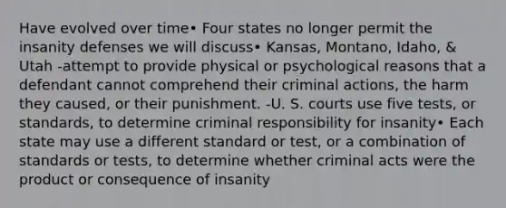 Have evolved over time• Four states no longer permit the insanity defenses we will discuss• Kansas, Montano, Idaho, & Utah -attempt to provide physical or psychological reasons that a defendant cannot comprehend their criminal actions, the harm they caused, or their punishment. -U. S. courts use five tests, or standards, to determine criminal responsibility for insanity• Each state may use a different standard or test, or a combination of standards or tests, to determine whether criminal acts were the product or consequence of insanity