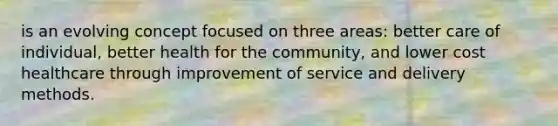 is an evolving concept focused on three areas: better care of individual, better health for the community, and lower cost healthcare through improvement of service and delivery methods.