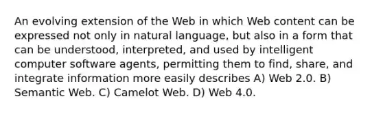 An evolving extension of the Web in which Web content can be expressed not only in natural language, but also in a form that can be understood, interpreted, and used by intelligent computer software agents, permitting them to find, share, and integrate information more easily describes A) Web 2.0. B) Semantic Web. C) Camelot Web. D) Web 4.0.