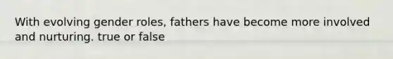 With evolving gender roles, fathers have become more involved and nurturing. true or false