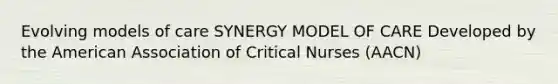 Evolving models of care SYNERGY MODEL OF CARE Developed by the American Association of Critical Nurses (AACN)