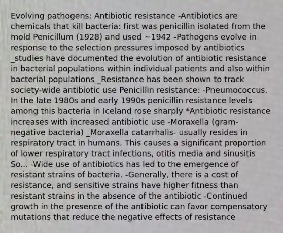 Evolving pathogens: Antibiotic resistance -Antibiotics are chemicals that kill bacteria: first was penicillin isolated from the mold Penicillum (1928) and used ~1942 -Pathogens evolve in response to the selection pressures imposed by antibiotics _studies have documented the evolution of antibiotic resistance in bacterial populations within individual patients and also within bacterial populations _Resistance has been shown to track society-wide antibiotic use Penicillin resistance: -Pneumococcus. In the late 1980s and early 1990s penicillin resistance levels among this bacteria in Iceland rose sharply *Antibiotic resistance increases with increased antibiotic use -Moraxella (gram-negative bacteria) _Moraxella catarrhalis- usually resides in respiratory tract in humans. This causes a significant proportion of lower respiratory tract infections, otitis media and sinusitis So... -Wide use of antibiotics has led to the emergence of resistant strains of bacteria. -Generally, there is a cost of resistance, and sensitive strains have higher fitness than resistant strains in the absence of the antibiotic -Continued growth in the presence of the antibiotic can favor compensatory mutations that reduce the negative effects of resistance