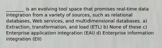 ________ is an evolving tool space that promises real-time data integration from a variety of sources, such as relational databases, Web services, and multidimensional databases. a) Extraction, transformation, and load (ETL) b) None of these c) Enterprise application integration (EAI) d) Enterprise information integration (EII)