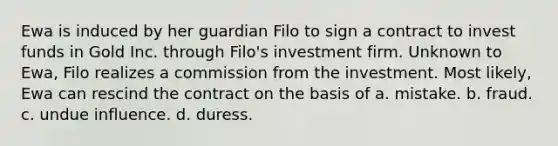 Ewa is induced by her guardian Filo to sign a contract to invest funds in Gold Inc. through Filo's investment firm. Unknown to Ewa, Filo realizes a commission from the investment. Most likely, Ewa can rescind the contract on the basis of a. mistake. b. fraud. c. undue influence. d. duress.