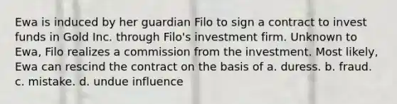 Ewa is induced by her guardian Filo to sign a contract to invest funds in Gold Inc. through Filo's investment firm. Unknown to Ewa, Filo realizes a commission from the investment. Most likely, Ewa can rescind the contract on the basis of a. duress. b. fraud. c. mistake. d. undue influence