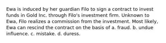 Ewa is induced by her guardian Filo to sign a contract to invest funds in Gold Inc. through Filo's investment firm. Unknown to Ewa, Filo realizes a commission from the investment. Most likely, Ewa can rescind the contract on the basis of a. fraud. b. undue influence. c. mistake. d. duress.