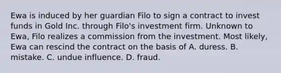 Ewa is induced by her guardian Filo to sign a contract to invest funds in Gold Inc. through Filo's investment firm. Unknown to Ewa, Filo realizes a commission from the investment. Most likely, Ewa can rescind the contract on the basis of A. duress. B. mistake. C. undue influence. D. fraud.