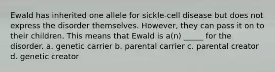 Ewald has inherited one allele for sickle-cell disease but does not express the disorder themselves. However, they can pass it on to their children. This means that Ewald is a(n) _____ for the disorder. a. genetic carrier b. parental carrier c. parental creator d. genetic creator