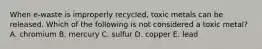 When e-waste is improperly recycled, toxic metals can be released. Which of the following is not considered a toxic metal? A. chromium B. mercury C. sulfur D. copper E. lead