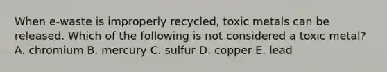 When e-waste is improperly recycled, toxic metals can be released. Which of the following is not considered a toxic metal? A. chromium B. mercury C. sulfur D. copper E. lead