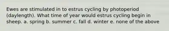 Ewes are stimulated in to estrus cycling by photoperiod (daylength). What time of year would estrus cycling begin in sheep. a. spring b. summer c. fall d. winter e. none of the above