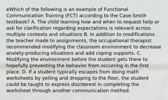 eWhich of the following is an example of Functional Communication Training (FCT) according to the Case-Smith textbook? A. The child learning how and when to request help or ask for clarification regarding expectations is relevant across multiple contexts and situations B. In addition to modifications the teacher made to assignments, the occupational therapist recommended modifying the classroom environment to decrease anxiety-producing situations and add coping supports. C. Modifying the environment before the student gets there to hopefully preventing the behavior from occurring in the first place. D. If a student typically escapes from doing math worksheets by yelling and dropping to the floor, the student could be taught to express disinterest in completing the worksheet through another communication method.