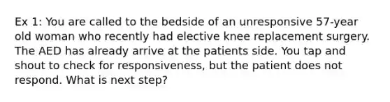 Ex 1: You are called to the bedside of an unresponsive 57-year old woman who recently had elective knee replacement surgery. The AED has already arrive at the patients side. You tap and shout to check for responsiveness, but the patient does not respond. What is next step?