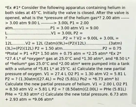 *Ex #1* Consider the following apparatus containing helium in both sides at 45''C. Initially the valve is closed. After the valve is opened, what is the *pressure of the helium gas*? 2.00 atm ------> 3.00 atm 9.00 L ---------> 3.00L P1 = 2.00 atm...............................P1 = 3.00 atm V1 = 9.00 L....................................V1 = 3.00L P2 = ?..............................................P2 = ? V2 = 9.00L + 3.00L = 12L...........V2 = 12L (2atm)(9L)=(P2)(12L)...................(3atm)(3L)=(P2)(12L) P2 = 1.50 atm.................................P2 = 0.75 *Ptotal = P1 +P2* 1.50 atm + 0.75 atm = *2.25 atm* *Ex 2* *27.4 L* of *oxygen* gas at 25.0''C and *1.30 atm*, and *8.50 L* of *helium* gas 25.0''C and *2.00 atm* were pumped into a tank with a volume of *5.81 L* at 25''C. a) Calculate the new partial pressure of oxygen. V1 = 27.4 L O2 P1 = 1.30 atm V2 = 5.81 L P2 = ? (1.30atm)(27.4L) = Po2 (5.81L) Po2 = *6.73 atm* b) Calculate the new partial pressure of helium. V1 = 2.00 L O2 P1 = 8.50 atm V2 = 5.81 L P2 = ? (8.50atm)(2.00L) = PHe (5.81L) PHe = *2.93 atm* c) Calculate the new total pressure. 6.73 atm + 2.93 atm = *9.06 atm*