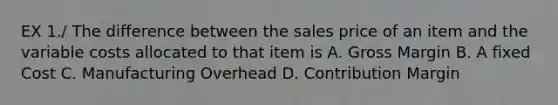 EX 1./ The difference between the sales price of an item and the variable costs allocated to that item is A. Gross Margin B. A fixed Cost C. Manufacturing Overhead D. Contribution Margin