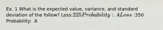 Ex. 1 What is the expected value, variance, and <a href='https://www.questionai.com/knowledge/kqGUr1Cldy-standard-deviation' class='anchor-knowledge'>standard deviation</a> of the follow? Loss:225 Probability: .4 Loss:350 Probability: .6