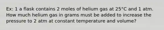 Ex: 1 a flask contains 2 moles of helium gas at 25°C and 1 atm. How much helium gas in grams must be added to increase the pressure to 2 atm at constant temperature and volume?