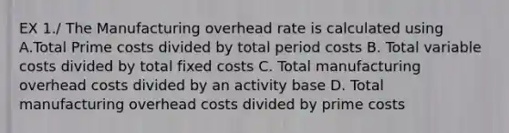 EX 1./ The Manufacturing overhead rate is calculated using A.Total Prime costs divided by total period costs B. Total variable costs divided by total fixed costs C. Total manufacturing overhead costs divided by an activity base D. Total manufacturing overhead costs divided by prime costs