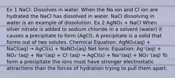 Ex 1 NaCl: Dissolves in water. When the Na ion and Cl ion are hydrated the NaCl has dissolved in water. NaCl dissolving in water is an example of dissolution. Ex 2 AgNO₃ + NaCl When silver nitrate is added to sodium chloride in a solvent (water) it causes a precipitate to form (AgCl). A precipitate is a solid that forms out of two solutes. Chemical Equation: AgNO₃(aq) + NaCl(aq) → AgCl(s) + NaNO₃(aq) Net Ionic Equation: Ag⁺(aq) + NO₃⁻(aq) + Na⁺(aq) + Cl⁻(aq) → AgCl(s) + Na⁺(aq) + NO₃⁻(aq) To form a precipitate the ions must have stronger electrostatic attractions than the forces of hydration trying to pull them apart.