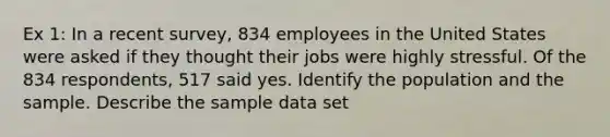 Ex 1: In a recent survey, 834 employees in the United States were asked if they thought their jobs were highly stressful. Of the 834 respondents, 517 said yes. Identify the population and the sample. Describe the sample data set