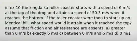 in ex 10 the kingda ka roller coaster starts with a speed of 6 m/s at the top of the drop and attains a speed of 50.3 m/s when it reaches the bottom. if the roller coaster were then to start up an identical hill, what speed would it attain when it reached the top? assume that friction and air resistance are absents. a) greater than 6 m/s b) exactly 6 m/s c) between 0 m/s and 6 m/s d) 0 m/s