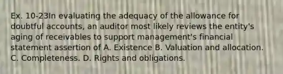 Ex. 10-23In evaluating the adequacy of the allowance for doubtful accounts, an auditor most likely reviews the entity's aging of receivables to support management's financial statement assertion of A. Existence B. Valuation and allocation. C. Completeness. D. Rights and obligations.