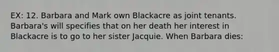 EX: 12. Barbara and Mark own Blackacre as joint tenants. Barbara's will specifies that on her death her interest in Blackacre is to go to her sister Jacquie. When Barbara dies: