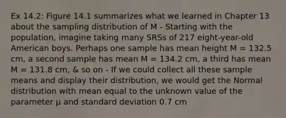 Ex 14.2: Figure 14.1 summarizes what we learned in Chapter 13 about the sampling distribution of M - Starting with the population, imagine taking many SRSs of 217 eight-year-old American boys. Perhaps one sample has mean height M = 132.5 cm, a second sample has mean M = 134.2 cm, a third has mean M = 131.8 cm, & so on - If we could collect all these sample means and display their distribution, we would get the Normal distribution with mean equal to the unknown value of the parameter μ and standard deviation 0.7 cm