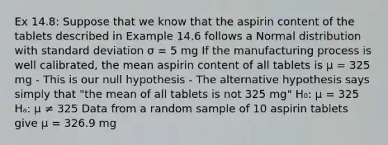 Ex 14.8: Suppose that we know that the aspirin content of the tablets described in Example 14.6 follows a Normal distribution with standard deviation σ = 5 mg If the manufacturing process is well calibrated, the mean aspirin content of all tablets is μ = 325 mg - This is our null hypothesis - The alternative hypothesis says simply that "the mean of all tablets is not 325 mg" H₀: μ = 325 Hₐ: μ ≠ 325 Data from a random sample of 10 aspirin tablets give μ = 326.9 mg