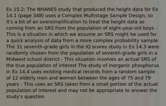 Ex 15.2: The NHANES study that produced the height data for Ex 14.1 (page 348) uses a Complex Multistage Sample Design, so it's a bit of an oversimplification to treat the height data as coming from an SRS from the population of eight-year-old boys - This is a situation in which we assume an SRS might be used for a quick analysis of data from a more complex probability sample The 31 seventh-grade girls in the IQ scores study in Ex 14.3 were randomly chosen from the population of seventh-grade girls in a Midwest school district - This situation involves an actual SRS of the true population of interest The study of inorganic phosphorus in Ex 14.4 uses existing medical records from a random sample of 12 elderly men and women between the ages of 75 and 79 years - This uses an SRS taken from a small portion of the actual population of interest and may not be appropriate to answer the study's question