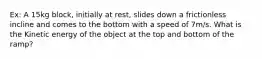 Ex: A 15kg block, initially at rest, slides down a frictionless incline and comes to the bottom with a speed of 7m/s. What is the Kinetic energy of the object at the top and bottom of the ramp?