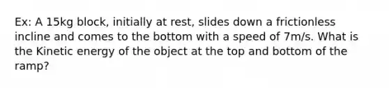 Ex: A 15kg block, initially at rest, slides down a frictionless incline and comes to the bottom with a speed of 7m/s. What is the Kinetic energy of the object at the top and bottom of the ramp?