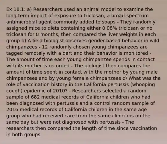 Ex 18.1: a) Researchers used an animal model to examine the long-term impact of exposure to triclosan, a broad-spectrum antimicrobial agent commonly added to soaps - They randomly assigned mice to diets containing either 0.08% triclosan or no triclosan for 8 months, then compared the liver weights in each group b) A field biologist observes gender-based behavior in wild chimpanzees - 12 randomly chosen young chimpanzees are tagged remotely with a dart and their behavior is monitored - The amount of time each young chimpanzee spends in contact with its mother is recorded - The biologist then compares the amount of time spent in contact with the mother by young male chimpanzees and by young female chimpanzees c) What was the role of vaccination history in the California pertussis (whooping cough) epidemic of 2010? - Researchers selected a random sample of 682 medical records of California children who had been diagnosed with pertussis and a control random sample of 2016 medical records of California children in the same age group who had received care from the same clinicians on the same day but were not diagnosed with pertussis - The researchers then compared the length of time since vaccination in both groups