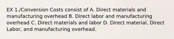 EX 1./Conversion Costs consist of A. Direct materials and manufacturing overhead B. Direct labor and manufacturing overhead C. Direct materials and labor D. Direct material, Direct Labor, and manufacturing overhead.