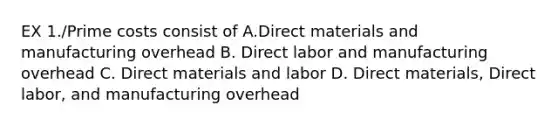 EX 1./Prime costs consist of A.Direct materials and manufacturing overhead B. Direct labor and manufacturing overhead C. Direct materials and labor D. Direct materials, Direct labor, and manufacturing overhead