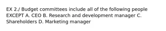 EX 2./ Budget committees include all of the following people EXCEPT A. CEO B. Research and development manager C. Shareholders D. Marketing manager