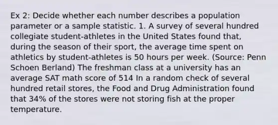 Ex 2: Decide whether each number describes a population parameter or a sample statistic. 1. A survey of several hundred collegiate student-athletes in the United States found that, during the season of their sport, the average time spent on athletics by student-athletes is 50 hours per week. (Source: Penn Schoen Berland) The freshman class at a university has an average SAT math score of 514 In a random check of several hundred retail stores, the Food and Drug Administration found that 34% of the stores were not storing fish at the proper temperature.