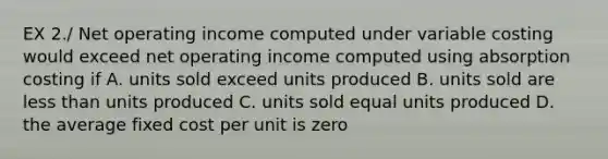 EX 2./ Net operating income computed under variable costing would exceed net operating income computed using absorption costing if A. units sold exceed units produced B. units sold are less than units produced C. units sold equal units produced D. the average fixed cost per unit is zero