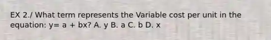 EX 2./ What term represents the Variable cost per unit in the equation: y= a + bx? A. y B. a C. b D. x