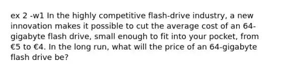 ex 2 -w1 In the highly competitive flash-drive industry, a new innovation makes it possible to cut the average cost of an 64-gigabyte flash drive, small enough to fit into your pocket, from €5 to €4. In the long run, what will the price of an 64-gigabyte flash drive be?