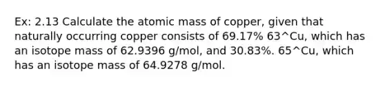 Ex: 2.13 Calculate the atomic mass of copper, given that naturally occurring copper consists of 69.17% 63^Cu, which has an isotope mass of 62.9396 g/mol, and 30.83%. 65^Cu, which has an isotope mass of 64.9278 g/mol.