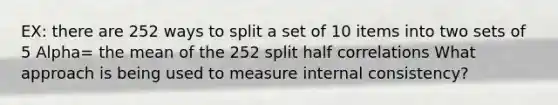 EX: there are 252 ways to split a set of 10 items into two sets of 5 Alpha= the mean of the 252 split half correlations What approach is being used to measure internal consistency?