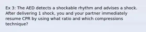 Ex 3: The AED detects a shockable rhythm and advises a shock. After delivering 1 shock, you and your partner immediately resume CPR by using what ratio and which compressions technique?