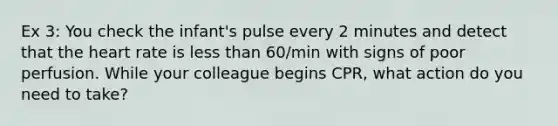 Ex 3: You check the infant's pulse every 2 minutes and detect that the heart rate is less than 60/min with signs of poor perfusion. While your colleague begins CPR, what action do you need to take?