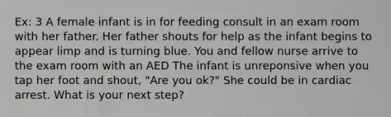 Ex: 3 A female infant is in for feeding consult in an exam room with her father. Her father shouts for help as the infant begins to appear limp and is turning blue. You and fellow nurse arrive to the exam room with an AED The infant is unreponsive when you tap her foot and shout, "Are you ok?" She could be in cardiac arrest. What is your next step?