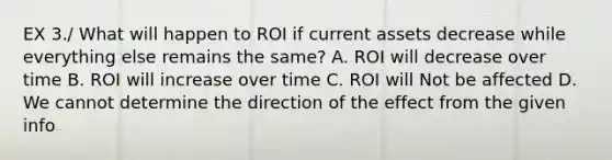 EX 3./ What will happen to ROI if current assets decrease while everything else remains the same? A. ROI will decrease over time B. ROI will increase over time C. ROI will Not be affected D. We cannot determine the direction of the effect from the given info