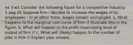 ex 3-w1 Consider the following figure for a competitive industry: 1 pag 26 Suppose firm i decides to increase the wages of its employees - in all other firms, wages remain unchanged. a. What happens to the marginal cost curve of firm i? Illustrate this in the figure. b. What will happen to the profit-maximizing level of output of firm i? c. What will (likely) happen to the number of jobs in firm i? Explain your answer.