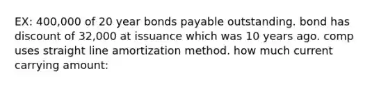 EX: 400,000 of 20 year bonds payable outstanding. bond has discount of 32,000 at issuance which was 10 years ago. comp uses straight line amortization method. how much current carrying amount: