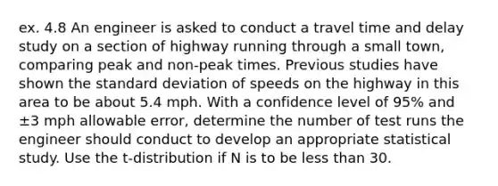 ex. 4.8 An engineer is asked to conduct a travel time and delay study on a section of highway running through a small town, comparing peak and non-peak times. Previous studies have shown the standard deviation of speeds on the highway in this area to be about 5.4 mph. With a confidence level of 95% and ±3 mph allowable error, determine the number of test runs the engineer should conduct to develop an appropriate statistical study. Use the t-distribution if N is to be less than 30.